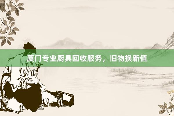 厦门专业厨具回收服务，旧物换新值