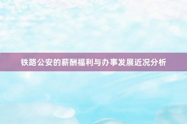 铁路公安的薪酬福利与办事发展近况分析